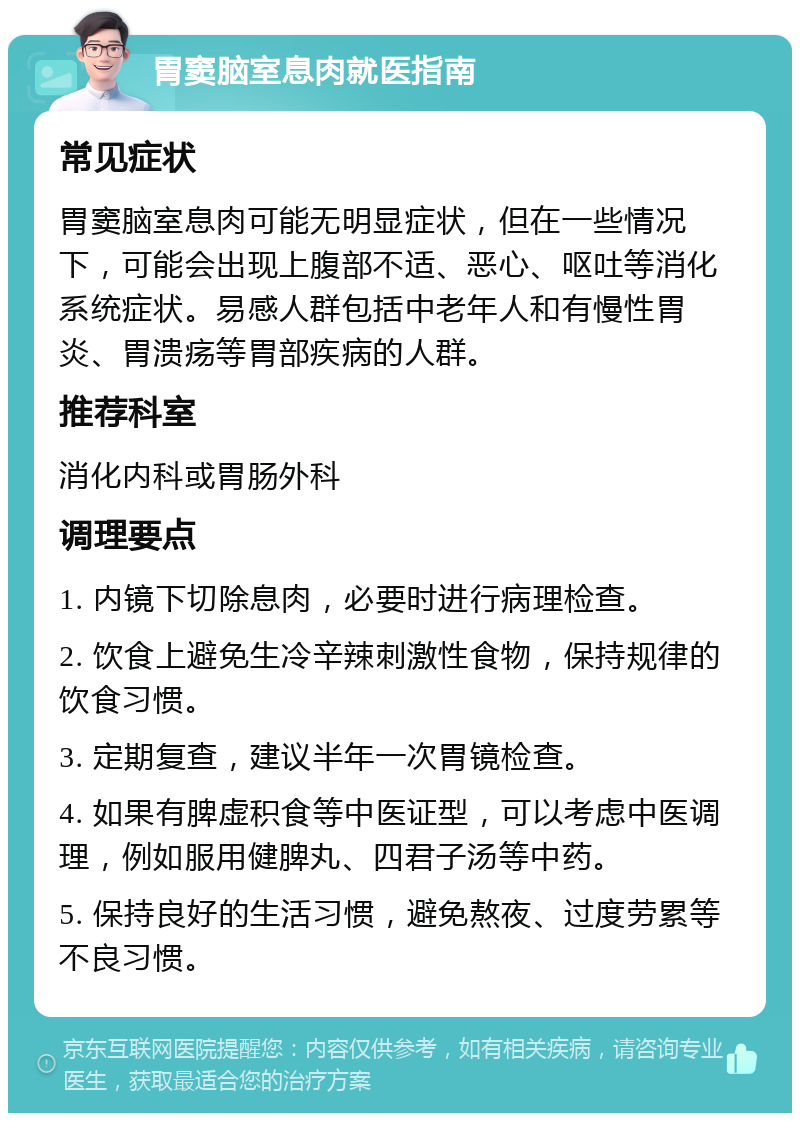 胃窦脑室息肉就医指南 常见症状 胃窦脑室息肉可能无明显症状，但在一些情况下，可能会出现上腹部不适、恶心、呕吐等消化系统症状。易感人群包括中老年人和有慢性胃炎、胃溃疡等胃部疾病的人群。 推荐科室 消化内科或胃肠外科 调理要点 1. 内镜下切除息肉，必要时进行病理检查。 2. 饮食上避免生冷辛辣刺激性食物，保持规律的饮食习惯。 3. 定期复查，建议半年一次胃镜检查。 4. 如果有脾虚积食等中医证型，可以考虑中医调理，例如服用健脾丸、四君子汤等中药。 5. 保持良好的生活习惯，避免熬夜、过度劳累等不良习惯。