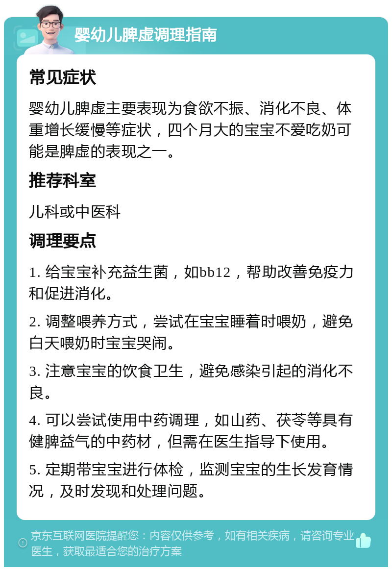 婴幼儿脾虚调理指南 常见症状 婴幼儿脾虚主要表现为食欲不振、消化不良、体重增长缓慢等症状，四个月大的宝宝不爱吃奶可能是脾虚的表现之一。 推荐科室 儿科或中医科 调理要点 1. 给宝宝补充益生菌，如bb12，帮助改善免疫力和促进消化。 2. 调整喂养方式，尝试在宝宝睡着时喂奶，避免白天喂奶时宝宝哭闹。 3. 注意宝宝的饮食卫生，避免感染引起的消化不良。 4. 可以尝试使用中药调理，如山药、茯苓等具有健脾益气的中药材，但需在医生指导下使用。 5. 定期带宝宝进行体检，监测宝宝的生长发育情况，及时发现和处理问题。