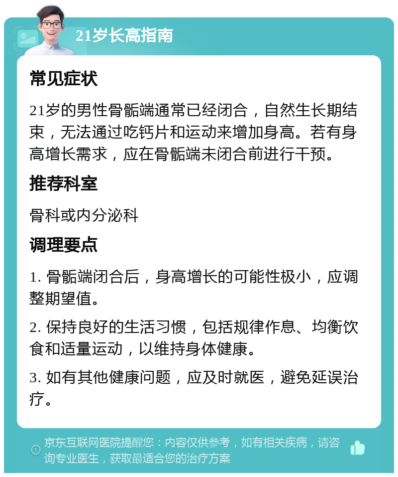 21岁长高指南 常见症状 21岁的男性骨骺端通常已经闭合，自然生长期结束，无法通过吃钙片和运动来增加身高。若有身高增长需求，应在骨骺端未闭合前进行干预。 推荐科室 骨科或内分泌科 调理要点 1. 骨骺端闭合后，身高增长的可能性极小，应调整期望值。 2. 保持良好的生活习惯，包括规律作息、均衡饮食和适量运动，以维持身体健康。 3. 如有其他健康问题，应及时就医，避免延误治疗。