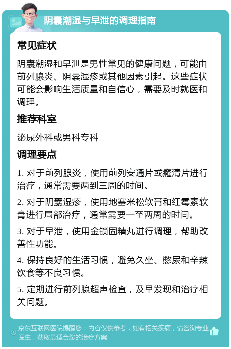 阴囊潮湿与早泄的调理指南 常见症状 阴囊潮湿和早泄是男性常见的健康问题，可能由前列腺炎、阴囊湿疹或其他因素引起。这些症状可能会影响生活质量和自信心，需要及时就医和调理。 推荐科室 泌尿外科或男科专科 调理要点 1. 对于前列腺炎，使用前列安通片或癃清片进行治疗，通常需要两到三周的时间。 2. 对于阴囊湿疹，使用地塞米松软膏和红霉素软膏进行局部治疗，通常需要一至两周的时间。 3. 对于早泄，使用金锁固精丸进行调理，帮助改善性功能。 4. 保持良好的生活习惯，避免久坐、憋尿和辛辣饮食等不良习惯。 5. 定期进行前列腺超声检查，及早发现和治疗相关问题。