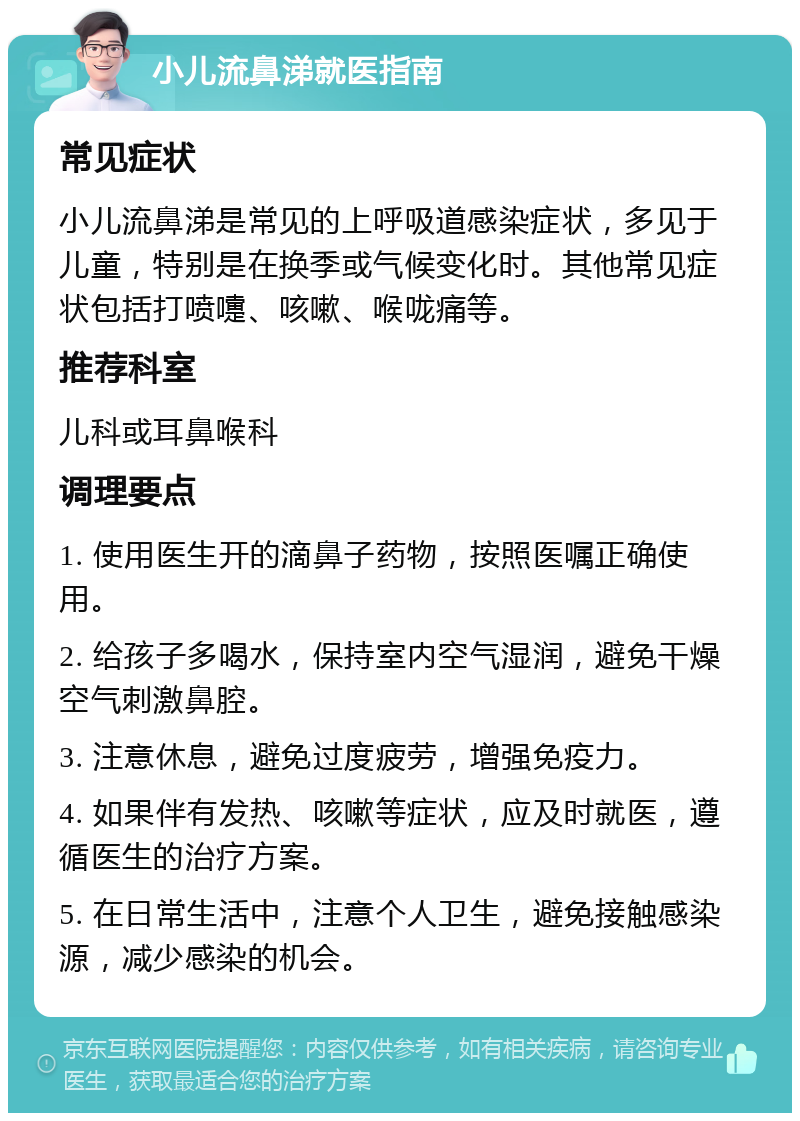 小儿流鼻涕就医指南 常见症状 小儿流鼻涕是常见的上呼吸道感染症状，多见于儿童，特别是在换季或气候变化时。其他常见症状包括打喷嚏、咳嗽、喉咙痛等。 推荐科室 儿科或耳鼻喉科 调理要点 1. 使用医生开的滴鼻子药物，按照医嘱正确使用。 2. 给孩子多喝水，保持室内空气湿润，避免干燥空气刺激鼻腔。 3. 注意休息，避免过度疲劳，增强免疫力。 4. 如果伴有发热、咳嗽等症状，应及时就医，遵循医生的治疗方案。 5. 在日常生活中，注意个人卫生，避免接触感染源，减少感染的机会。