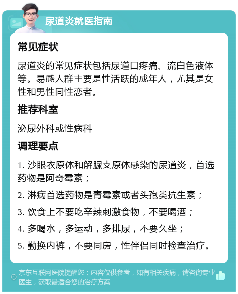 尿道炎就医指南 常见症状 尿道炎的常见症状包括尿道口疼痛、流白色液体等。易感人群主要是性活跃的成年人，尤其是女性和男性同性恋者。 推荐科室 泌尿外科或性病科 调理要点 1. 沙眼衣原体和解脲支原体感染的尿道炎，首选药物是阿奇霉素； 2. 淋病首选药物是青霉素或者头孢类抗生素； 3. 饮食上不要吃辛辣刺激食物，不要喝酒； 4. 多喝水，多运动，多排尿，不要久坐； 5. 勤换内裤，不要同房，性伴侣同时检查治疗。