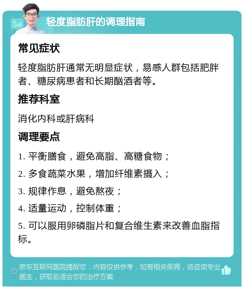 轻度脂肪肝的调理指南 常见症状 轻度脂肪肝通常无明显症状，易感人群包括肥胖者、糖尿病患者和长期酗酒者等。 推荐科室 消化内科或肝病科 调理要点 1. 平衡膳食，避免高脂、高糖食物； 2. 多食蔬菜水果，增加纤维素摄入； 3. 规律作息，避免熬夜； 4. 适量运动，控制体重； 5. 可以服用卵磷脂片和复合维生素来改善血脂指标。