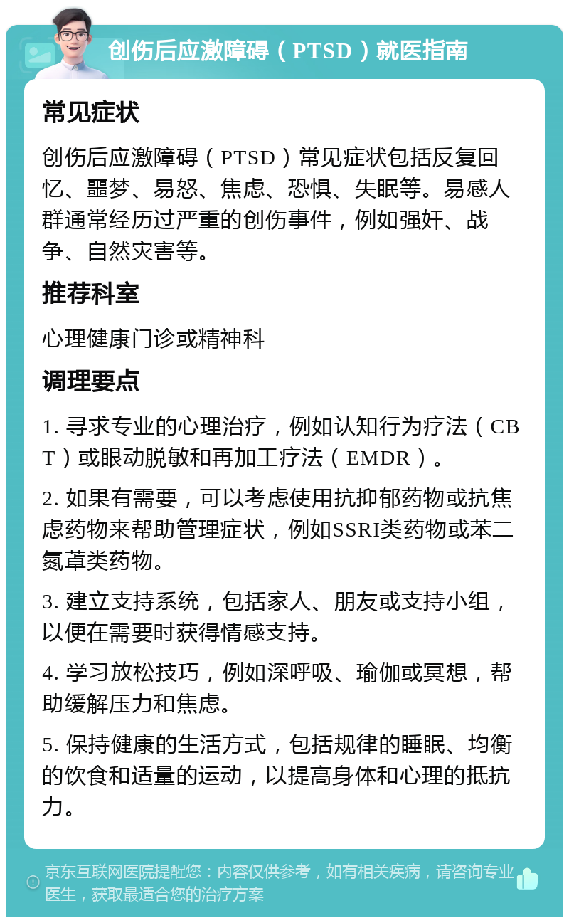 创伤后应激障碍（PTSD）就医指南 常见症状 创伤后应激障碍（PTSD）常见症状包括反复回忆、噩梦、易怒、焦虑、恐惧、失眠等。易感人群通常经历过严重的创伤事件，例如强奸、战争、自然灾害等。 推荐科室 心理健康门诊或精神科 调理要点 1. 寻求专业的心理治疗，例如认知行为疗法（CBT）或眼动脱敏和再加工疗法（EMDR）。 2. 如果有需要，可以考虑使用抗抑郁药物或抗焦虑药物来帮助管理症状，例如SSRI类药物或苯二氮䓬类药物。 3. 建立支持系统，包括家人、朋友或支持小组，以便在需要时获得情感支持。 4. 学习放松技巧，例如深呼吸、瑜伽或冥想，帮助缓解压力和焦虑。 5. 保持健康的生活方式，包括规律的睡眠、均衡的饮食和适量的运动，以提高身体和心理的抵抗力。