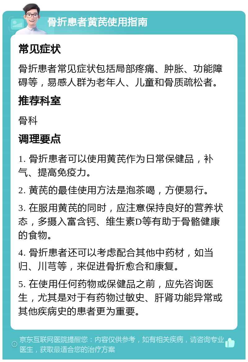 骨折患者黄芪使用指南 常见症状 骨折患者常见症状包括局部疼痛、肿胀、功能障碍等，易感人群为老年人、儿童和骨质疏松者。 推荐科室 骨科 调理要点 1. 骨折患者可以使用黄芪作为日常保健品，补气、提高免疫力。 2. 黄芪的最佳使用方法是泡茶喝，方便易行。 3. 在服用黄芪的同时，应注意保持良好的营养状态，多摄入富含钙、维生素D等有助于骨骼健康的食物。 4. 骨折患者还可以考虑配合其他中药材，如当归、川芎等，来促进骨折愈合和康复。 5. 在使用任何药物或保健品之前，应先咨询医生，尤其是对于有药物过敏史、肝肾功能异常或其他疾病史的患者更为重要。