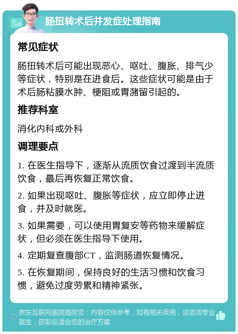 肠扭转术后并发症处理指南 常见症状 肠扭转术后可能出现恶心、呕吐、腹胀、排气少等症状，特别是在进食后。这些症状可能是由于术后肠粘膜水肿、梗阻或胃潴留引起的。 推荐科室 消化内科或外科 调理要点 1. 在医生指导下，逐渐从流质饮食过渡到半流质饮食，最后再恢复正常饮食。 2. 如果出现呕吐、腹胀等症状，应立即停止进食，并及时就医。 3. 如果需要，可以使用胃复安等药物来缓解症状，但必须在医生指导下使用。 4. 定期复查腹部CT，监测肠道恢复情况。 5. 在恢复期间，保持良好的生活习惯和饮食习惯，避免过度劳累和精神紧张。