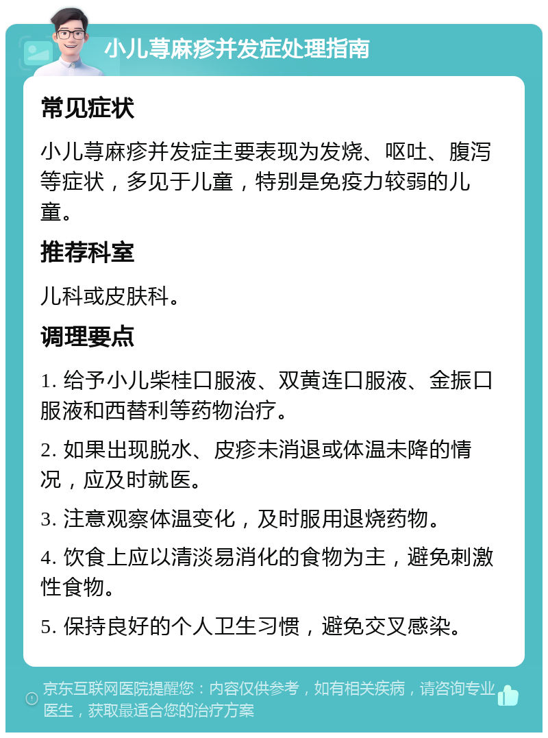 小儿荨麻疹并发症处理指南 常见症状 小儿荨麻疹并发症主要表现为发烧、呕吐、腹泻等症状，多见于儿童，特别是免疫力较弱的儿童。 推荐科室 儿科或皮肤科。 调理要点 1. 给予小儿柴桂口服液、双黄连口服液、金振口服液和西替利等药物治疗。 2. 如果出现脱水、皮疹未消退或体温未降的情况，应及时就医。 3. 注意观察体温变化，及时服用退烧药物。 4. 饮食上应以清淡易消化的食物为主，避免刺激性食物。 5. 保持良好的个人卫生习惯，避免交叉感染。