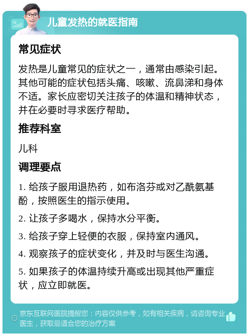 儿童发热的就医指南 常见症状 发热是儿童常见的症状之一，通常由感染引起。其他可能的症状包括头痛、咳嗽、流鼻涕和身体不适。家长应密切关注孩子的体温和精神状态，并在必要时寻求医疗帮助。 推荐科室 儿科 调理要点 1. 给孩子服用退热药，如布洛芬或对乙酰氨基酚，按照医生的指示使用。 2. 让孩子多喝水，保持水分平衡。 3. 给孩子穿上轻便的衣服，保持室内通风。 4. 观察孩子的症状变化，并及时与医生沟通。 5. 如果孩子的体温持续升高或出现其他严重症状，应立即就医。