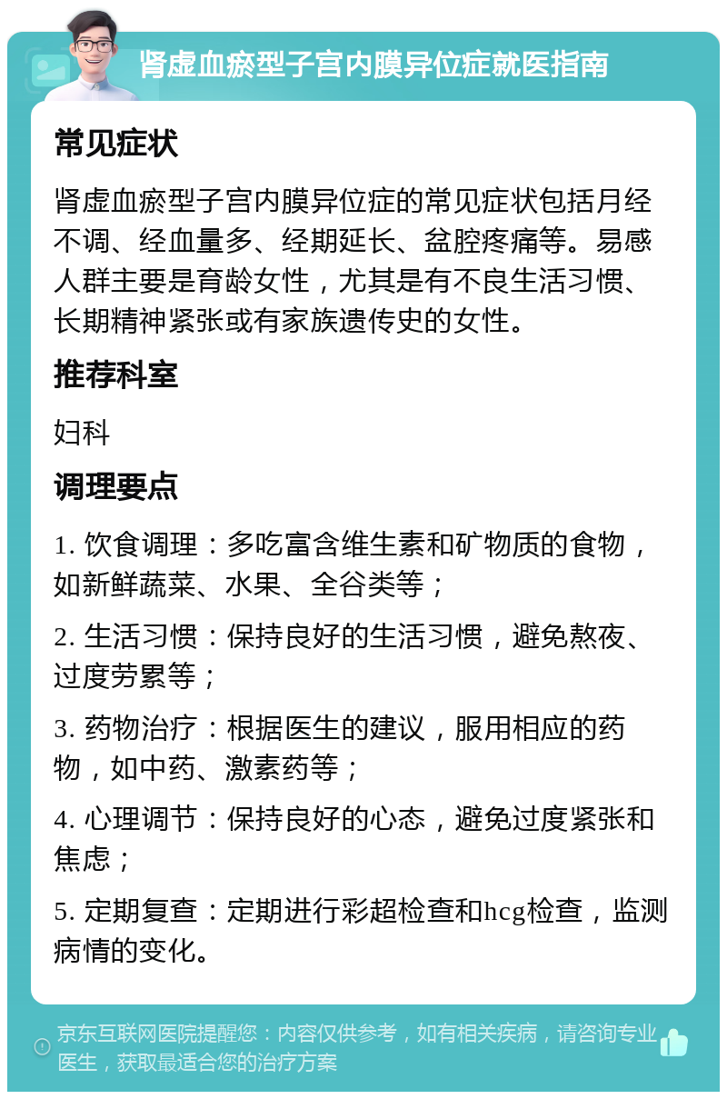 肾虚血瘀型子宫内膜异位症就医指南 常见症状 肾虚血瘀型子宫内膜异位症的常见症状包括月经不调、经血量多、经期延长、盆腔疼痛等。易感人群主要是育龄女性，尤其是有不良生活习惯、长期精神紧张或有家族遗传史的女性。 推荐科室 妇科 调理要点 1. 饮食调理：多吃富含维生素和矿物质的食物，如新鲜蔬菜、水果、全谷类等； 2. 生活习惯：保持良好的生活习惯，避免熬夜、过度劳累等； 3. 药物治疗：根据医生的建议，服用相应的药物，如中药、激素药等； 4. 心理调节：保持良好的心态，避免过度紧张和焦虑； 5. 定期复查：定期进行彩超检查和hcg检查，监测病情的变化。