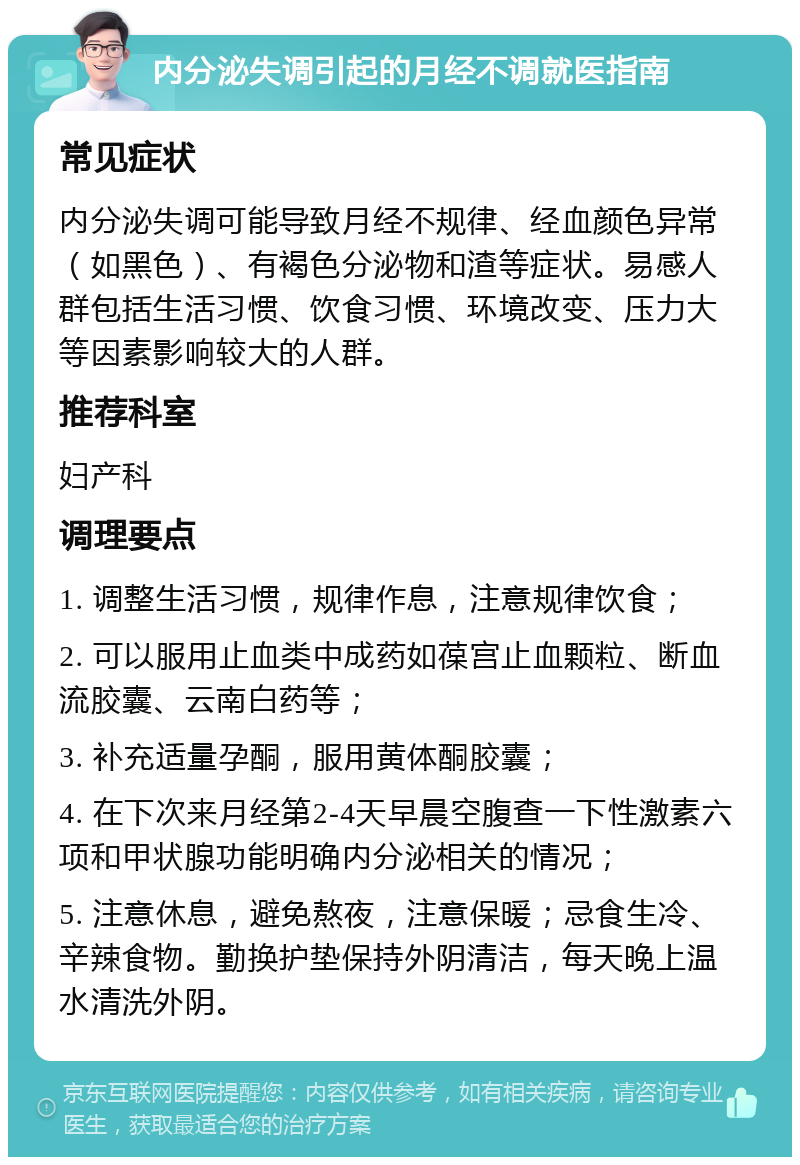 内分泌失调引起的月经不调就医指南 常见症状 内分泌失调可能导致月经不规律、经血颜色异常（如黑色）、有褐色分泌物和渣等症状。易感人群包括生活习惯、饮食习惯、环境改变、压力大等因素影响较大的人群。 推荐科室 妇产科 调理要点 1. 调整生活习惯，规律作息，注意规律饮食； 2. 可以服用止血类中成药如葆宫止血颗粒、断血流胶囊、云南白药等； 3. 补充适量孕酮，服用黄体酮胶囊； 4. 在下次来月经第2-4天早晨空腹查一下性激素六项和甲状腺功能明确内分泌相关的情况； 5. 注意休息，避免熬夜，注意保暖；忌食生冷、辛辣食物。勤换护垫保持外阴清洁，每天晚上温水清洗外阴。