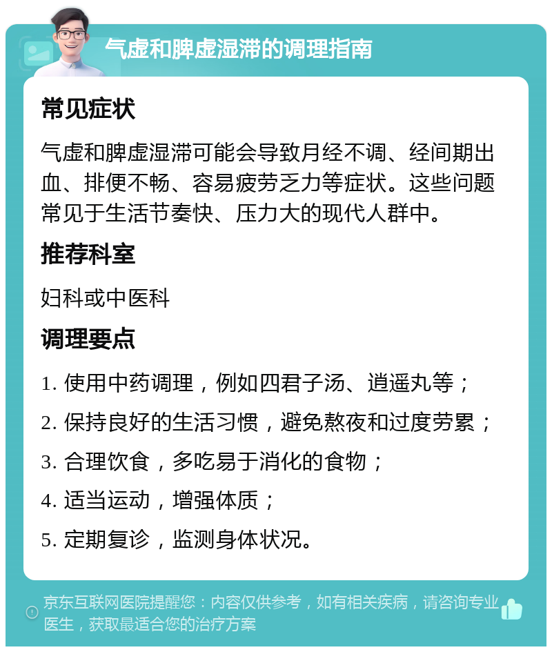 气虚和脾虚湿滞的调理指南 常见症状 气虚和脾虚湿滞可能会导致月经不调、经间期出血、排便不畅、容易疲劳乏力等症状。这些问题常见于生活节奏快、压力大的现代人群中。 推荐科室 妇科或中医科 调理要点 1. 使用中药调理，例如四君子汤、逍遥丸等； 2. 保持良好的生活习惯，避免熬夜和过度劳累； 3. 合理饮食，多吃易于消化的食物； 4. 适当运动，增强体质； 5. 定期复诊，监测身体状况。