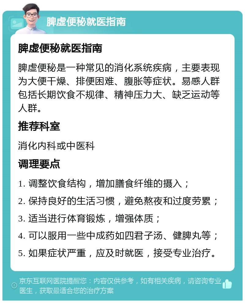 脾虚便秘就医指南 脾虚便秘就医指南 脾虚便秘是一种常见的消化系统疾病，主要表现为大便干燥、排便困难、腹胀等症状。易感人群包括长期饮食不规律、精神压力大、缺乏运动等人群。 推荐科室 消化内科或中医科 调理要点 1. 调整饮食结构，增加膳食纤维的摄入； 2. 保持良好的生活习惯，避免熬夜和过度劳累； 3. 适当进行体育锻炼，增强体质； 4. 可以服用一些中成药如四君子汤、健脾丸等； 5. 如果症状严重，应及时就医，接受专业治疗。