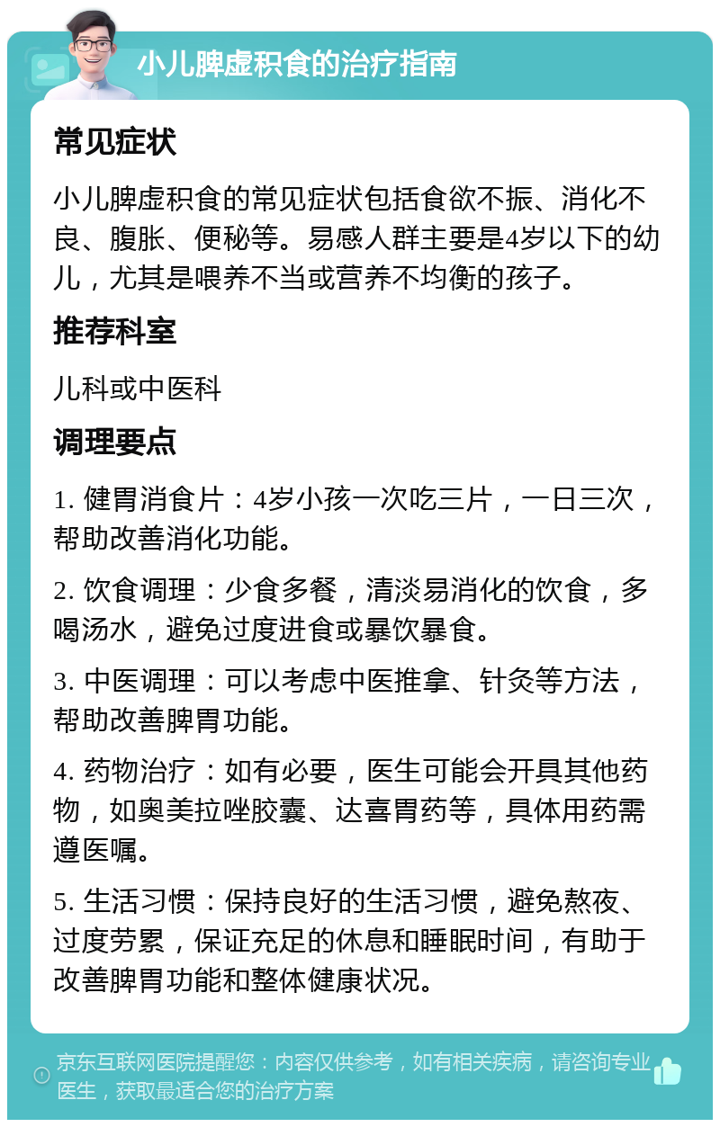 小儿脾虚积食的治疗指南 常见症状 小儿脾虚积食的常见症状包括食欲不振、消化不良、腹胀、便秘等。易感人群主要是4岁以下的幼儿，尤其是喂养不当或营养不均衡的孩子。 推荐科室 儿科或中医科 调理要点 1. 健胃消食片：4岁小孩一次吃三片，一日三次，帮助改善消化功能。 2. 饮食调理：少食多餐，清淡易消化的饮食，多喝汤水，避免过度进食或暴饮暴食。 3. 中医调理：可以考虑中医推拿、针灸等方法，帮助改善脾胃功能。 4. 药物治疗：如有必要，医生可能会开具其他药物，如奥美拉唑胶囊、达喜胃药等，具体用药需遵医嘱。 5. 生活习惯：保持良好的生活习惯，避免熬夜、过度劳累，保证充足的休息和睡眠时间，有助于改善脾胃功能和整体健康状况。