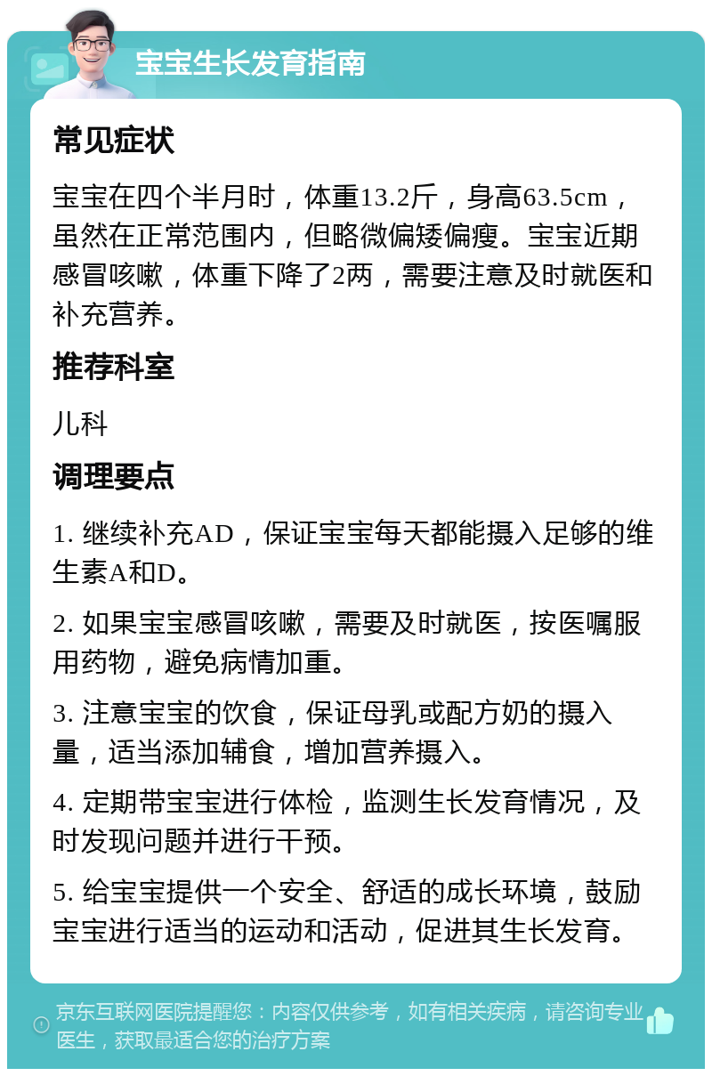 宝宝生长发育指南 常见症状 宝宝在四个半月时，体重13.2斤，身高63.5cm，虽然在正常范围内，但略微偏矮偏瘦。宝宝近期感冒咳嗽，体重下降了2两，需要注意及时就医和补充营养。 推荐科室 儿科 调理要点 1. 继续补充AD，保证宝宝每天都能摄入足够的维生素A和D。 2. 如果宝宝感冒咳嗽，需要及时就医，按医嘱服用药物，避免病情加重。 3. 注意宝宝的饮食，保证母乳或配方奶的摄入量，适当添加辅食，增加营养摄入。 4. 定期带宝宝进行体检，监测生长发育情况，及时发现问题并进行干预。 5. 给宝宝提供一个安全、舒适的成长环境，鼓励宝宝进行适当的运动和活动，促进其生长发育。