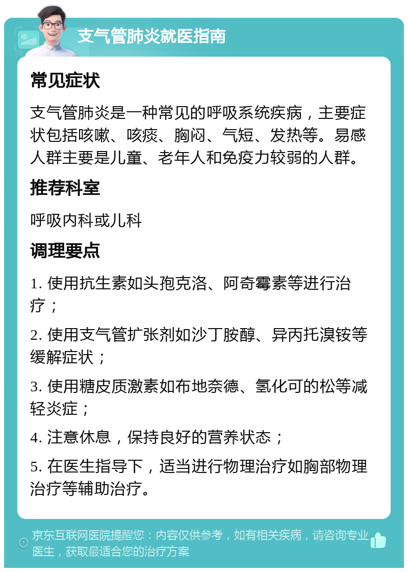 支气管肺炎就医指南 常见症状 支气管肺炎是一种常见的呼吸系统疾病，主要症状包括咳嗽、咳痰、胸闷、气短、发热等。易感人群主要是儿童、老年人和免疫力较弱的人群。 推荐科室 呼吸内科或儿科 调理要点 1. 使用抗生素如头孢克洛、阿奇霉素等进行治疗； 2. 使用支气管扩张剂如沙丁胺醇、异丙托溴铵等缓解症状； 3. 使用糖皮质激素如布地奈德、氢化可的松等减轻炎症； 4. 注意休息，保持良好的营养状态； 5. 在医生指导下，适当进行物理治疗如胸部物理治疗等辅助治疗。