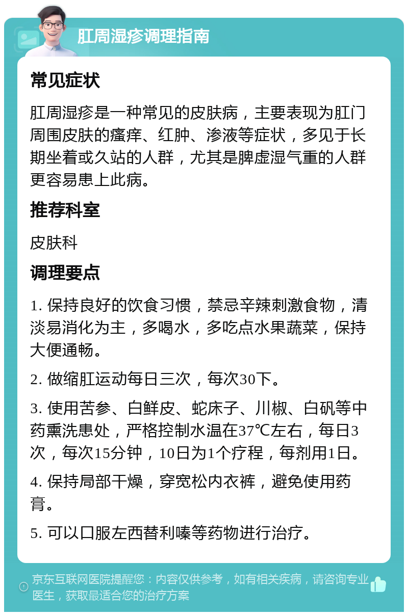 肛周湿疹调理指南 常见症状 肛周湿疹是一种常见的皮肤病，主要表现为肛门周围皮肤的瘙痒、红肿、渗液等症状，多见于长期坐着或久站的人群，尤其是脾虚湿气重的人群更容易患上此病。 推荐科室 皮肤科 调理要点 1. 保持良好的饮食习惯，禁忌辛辣刺激食物，清淡易消化为主，多喝水，多吃点水果蔬菜，保持大便通畅。 2. 做缩肛运动每日三次，每次30下。 3. 使用苦参、白鲜皮、蛇床子、川椒、白矾等中药熏洗患处，严格控制水温在37℃左右，每日3次，每次15分钟，10日为1个疗程，每剂用1日。 4. 保持局部干燥，穿宽松内衣裤，避免使用药膏。 5. 可以口服左西替利嗪等药物进行治疗。