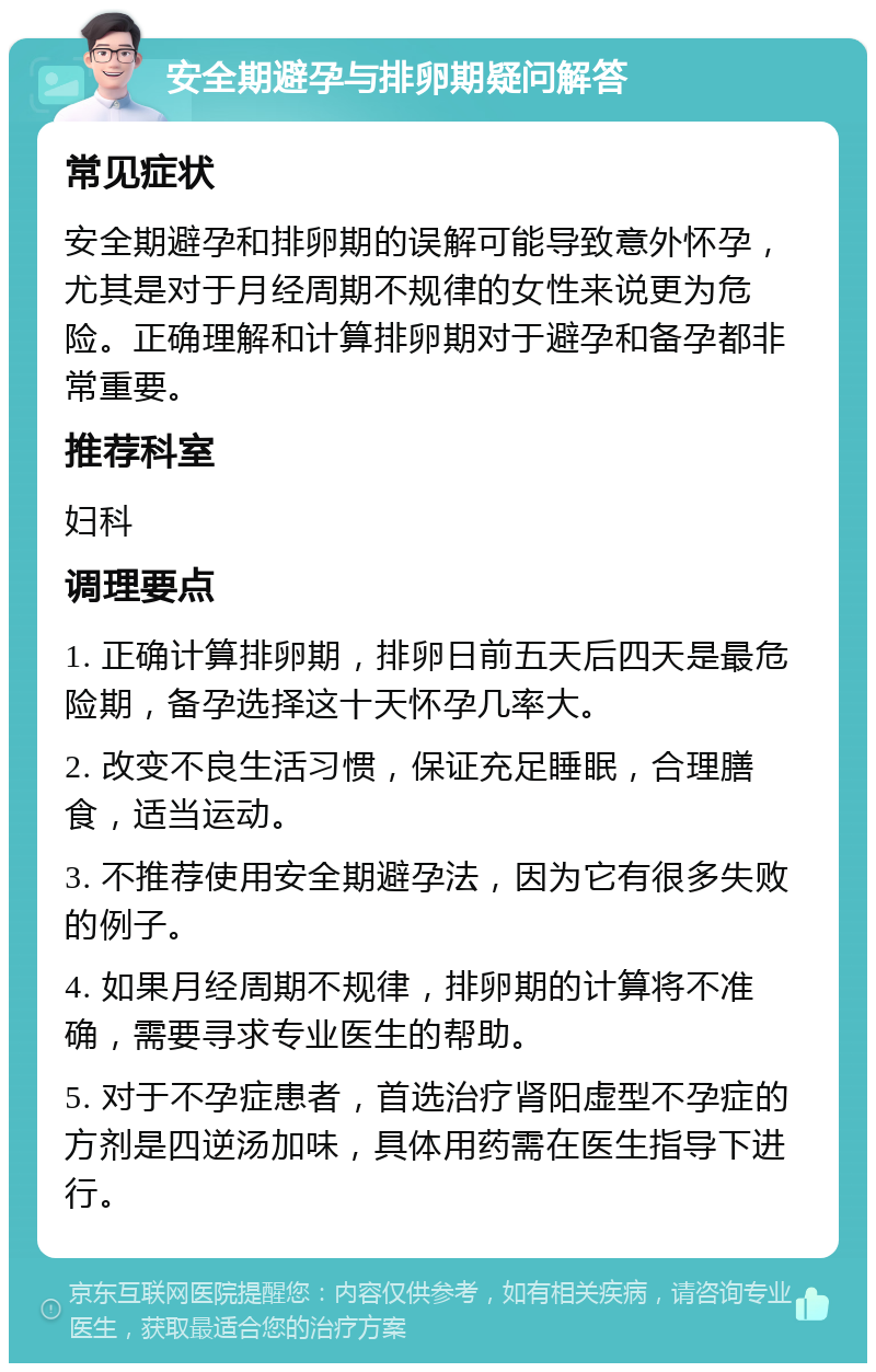 安全期避孕与排卵期疑问解答 常见症状 安全期避孕和排卵期的误解可能导致意外怀孕，尤其是对于月经周期不规律的女性来说更为危险。正确理解和计算排卵期对于避孕和备孕都非常重要。 推荐科室 妇科 调理要点 1. 正确计算排卵期，排卵日前五天后四天是最危险期，备孕选择这十天怀孕几率大。 2. 改变不良生活习惯，保证充足睡眠，合理膳食，适当运动。 3. 不推荐使用安全期避孕法，因为它有很多失败的例子。 4. 如果月经周期不规律，排卵期的计算将不准确，需要寻求专业医生的帮助。 5. 对于不孕症患者，首选治疗肾阳虚型不孕症的方剂是四逆汤加味，具体用药需在医生指导下进行。