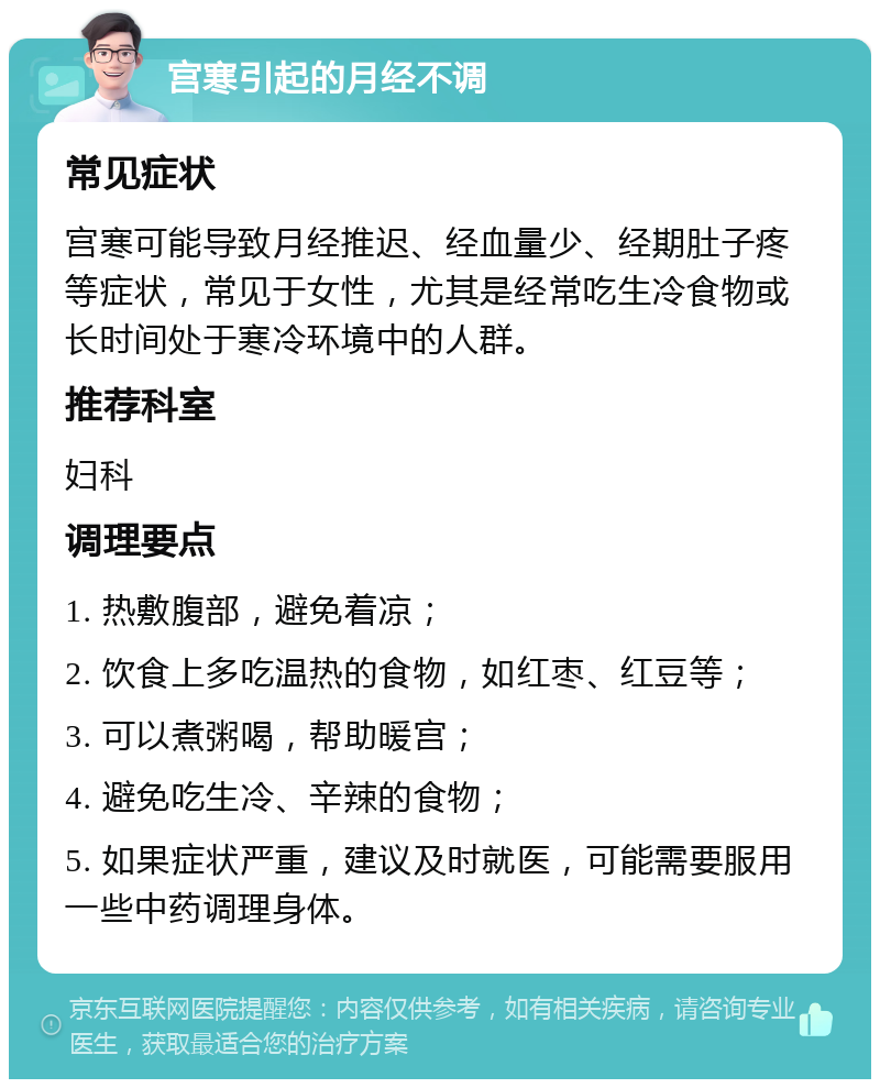 宫寒引起的月经不调 常见症状 宫寒可能导致月经推迟、经血量少、经期肚子疼等症状，常见于女性，尤其是经常吃生冷食物或长时间处于寒冷环境中的人群。 推荐科室 妇科 调理要点 1. 热敷腹部，避免着凉； 2. 饮食上多吃温热的食物，如红枣、红豆等； 3. 可以煮粥喝，帮助暖宫； 4. 避免吃生冷、辛辣的食物； 5. 如果症状严重，建议及时就医，可能需要服用一些中药调理身体。