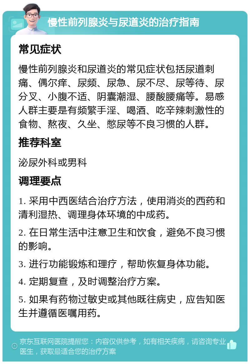 慢性前列腺炎与尿道炎的治疗指南 常见症状 慢性前列腺炎和尿道炎的常见症状包括尿道刺痛、偶尔痒、尿频、尿急、尿不尽、尿等待、尿分叉、小腹不适、阴囊潮湿、腰酸腰痛等。易感人群主要是有频繁手淫、喝酒、吃辛辣刺激性的食物、熬夜、久坐、憋尿等不良习惯的人群。 推荐科室 泌尿外科或男科 调理要点 1. 采用中西医结合治疗方法，使用消炎的西药和清利湿热、调理身体环境的中成药。 2. 在日常生活中注意卫生和饮食，避免不良习惯的影响。 3. 进行功能锻炼和理疗，帮助恢复身体功能。 4. 定期复查，及时调整治疗方案。 5. 如果有药物过敏史或其他既往病史，应告知医生并遵循医嘱用药。