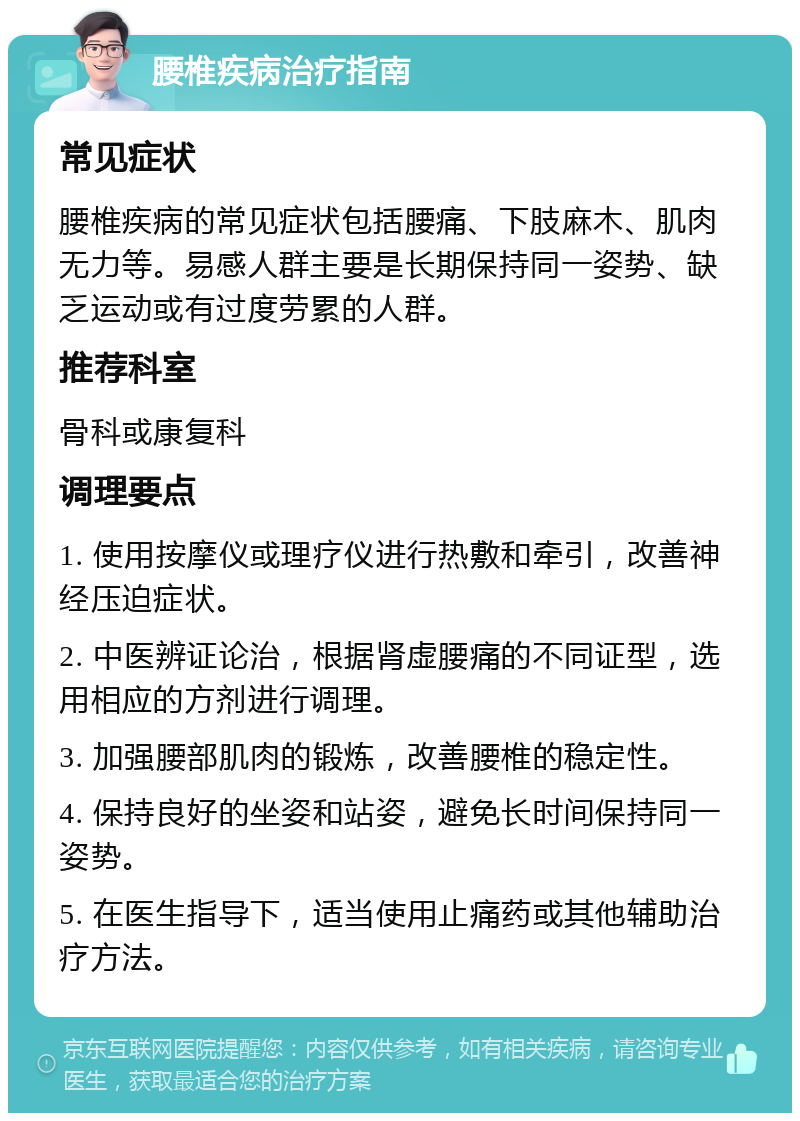 腰椎疾病治疗指南 常见症状 腰椎疾病的常见症状包括腰痛、下肢麻木、肌肉无力等。易感人群主要是长期保持同一姿势、缺乏运动或有过度劳累的人群。 推荐科室 骨科或康复科 调理要点 1. 使用按摩仪或理疗仪进行热敷和牵引，改善神经压迫症状。 2. 中医辨证论治，根据肾虚腰痛的不同证型，选用相应的方剂进行调理。 3. 加强腰部肌肉的锻炼，改善腰椎的稳定性。 4. 保持良好的坐姿和站姿，避免长时间保持同一姿势。 5. 在医生指导下，适当使用止痛药或其他辅助治疗方法。