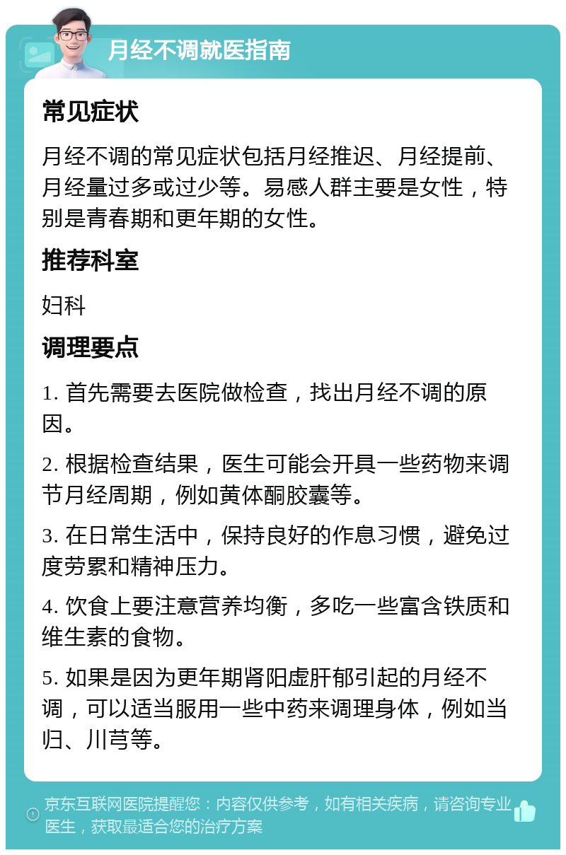 月经不调就医指南 常见症状 月经不调的常见症状包括月经推迟、月经提前、月经量过多或过少等。易感人群主要是女性，特别是青春期和更年期的女性。 推荐科室 妇科 调理要点 1. 首先需要去医院做检查，找出月经不调的原因。 2. 根据检查结果，医生可能会开具一些药物来调节月经周期，例如黄体酮胶囊等。 3. 在日常生活中，保持良好的作息习惯，避免过度劳累和精神压力。 4. 饮食上要注意营养均衡，多吃一些富含铁质和维生素的食物。 5. 如果是因为更年期肾阳虚肝郁引起的月经不调，可以适当服用一些中药来调理身体，例如当归、川芎等。