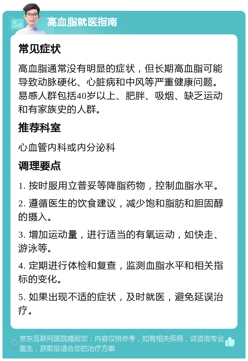 高血脂就医指南 常见症状 高血脂通常没有明显的症状，但长期高血脂可能导致动脉硬化、心脏病和中风等严重健康问题。易感人群包括40岁以上、肥胖、吸烟、缺乏运动和有家族史的人群。 推荐科室 心血管内科或内分泌科 调理要点 1. 按时服用立普妥等降脂药物，控制血脂水平。 2. 遵循医生的饮食建议，减少饱和脂肪和胆固醇的摄入。 3. 增加运动量，进行适当的有氧运动，如快走、游泳等。 4. 定期进行体检和复查，监测血脂水平和相关指标的变化。 5. 如果出现不适的症状，及时就医，避免延误治疗。