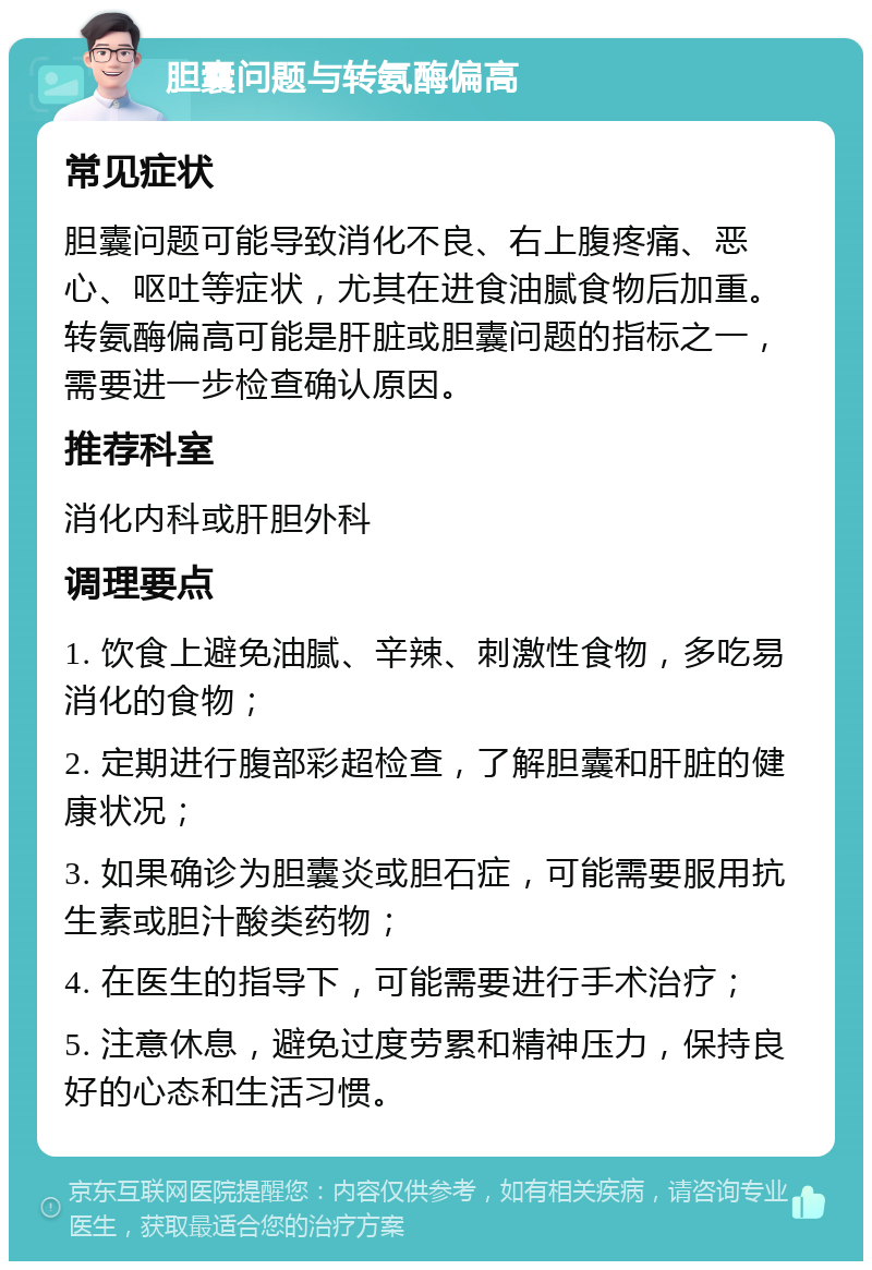 胆囊问题与转氨酶偏高 常见症状 胆囊问题可能导致消化不良、右上腹疼痛、恶心、呕吐等症状，尤其在进食油腻食物后加重。转氨酶偏高可能是肝脏或胆囊问题的指标之一，需要进一步检查确认原因。 推荐科室 消化内科或肝胆外科 调理要点 1. 饮食上避免油腻、辛辣、刺激性食物，多吃易消化的食物； 2. 定期进行腹部彩超检查，了解胆囊和肝脏的健康状况； 3. 如果确诊为胆囊炎或胆石症，可能需要服用抗生素或胆汁酸类药物； 4. 在医生的指导下，可能需要进行手术治疗； 5. 注意休息，避免过度劳累和精神压力，保持良好的心态和生活习惯。