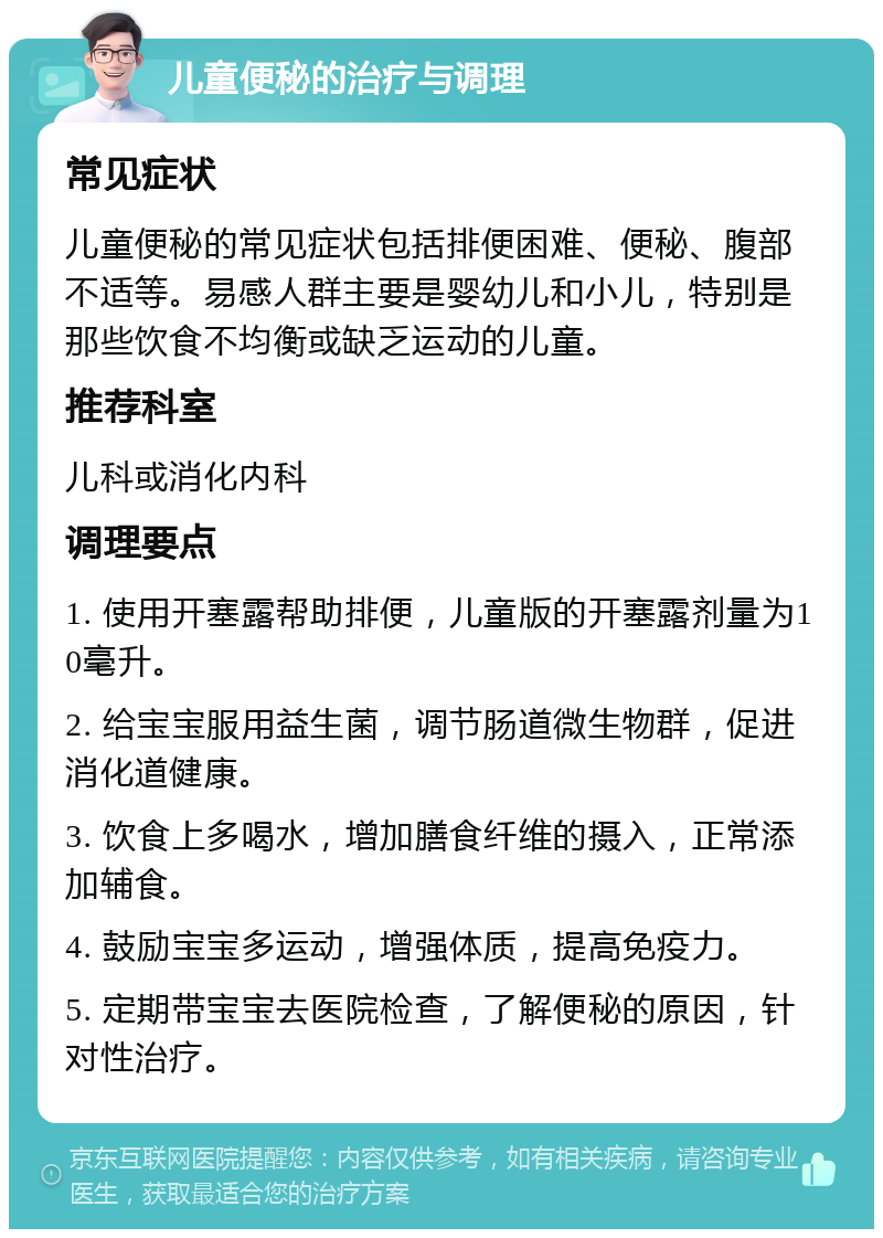 儿童便秘的治疗与调理 常见症状 儿童便秘的常见症状包括排便困难、便秘、腹部不适等。易感人群主要是婴幼儿和小儿，特别是那些饮食不均衡或缺乏运动的儿童。 推荐科室 儿科或消化内科 调理要点 1. 使用开塞露帮助排便，儿童版的开塞露剂量为10毫升。 2. 给宝宝服用益生菌，调节肠道微生物群，促进消化道健康。 3. 饮食上多喝水，增加膳食纤维的摄入，正常添加辅食。 4. 鼓励宝宝多运动，增强体质，提高免疫力。 5. 定期带宝宝去医院检查，了解便秘的原因，针对性治疗。