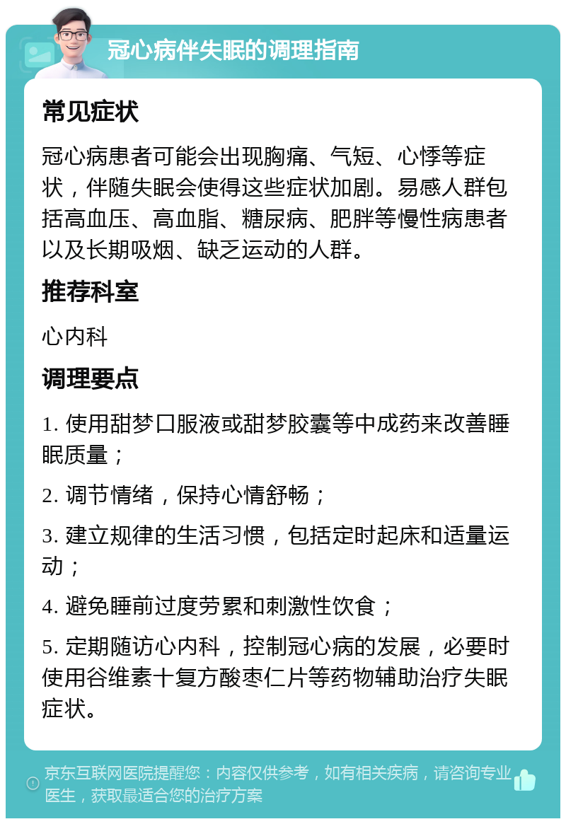 冠心病伴失眠的调理指南 常见症状 冠心病患者可能会出现胸痛、气短、心悸等症状，伴随失眠会使得这些症状加剧。易感人群包括高血压、高血脂、糖尿病、肥胖等慢性病患者以及长期吸烟、缺乏运动的人群。 推荐科室 心内科 调理要点 1. 使用甜梦口服液或甜梦胶囊等中成药来改善睡眠质量； 2. 调节情绪，保持心情舒畅； 3. 建立规律的生活习惯，包括定时起床和适量运动； 4. 避免睡前过度劳累和刺激性饮食； 5. 定期随访心内科，控制冠心病的发展，必要时使用谷维素十复方酸枣仁片等药物辅助治疗失眠症状。