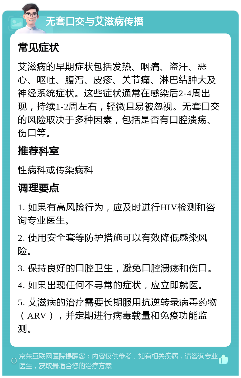 无套口交与艾滋病传播 常见症状 艾滋病的早期症状包括发热、咽痛、盗汗、恶心、呕吐、腹泻、皮疹、关节痛、淋巴结肿大及神经系统症状。这些症状通常在感染后2-4周出现，持续1-2周左右，轻微且易被忽视。无套口交的风险取决于多种因素，包括是否有口腔溃疡、伤口等。 推荐科室 性病科或传染病科 调理要点 1. 如果有高风险行为，应及时进行HIV检测和咨询专业医生。 2. 使用安全套等防护措施可以有效降低感染风险。 3. 保持良好的口腔卫生，避免口腔溃疡和伤口。 4. 如果出现任何不寻常的症状，应立即就医。 5. 艾滋病的治疗需要长期服用抗逆转录病毒药物（ARV），并定期进行病毒载量和免疫功能监测。