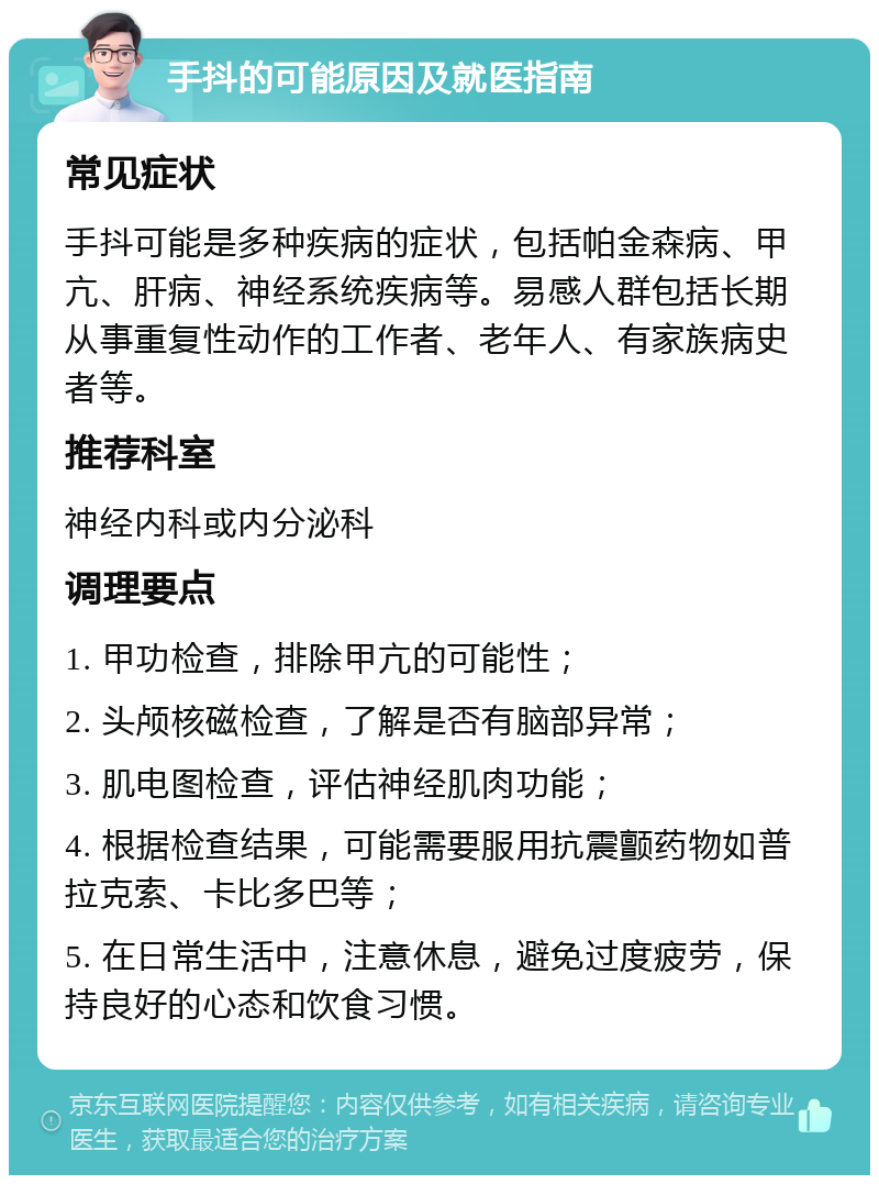 手抖的可能原因及就医指南 常见症状 手抖可能是多种疾病的症状，包括帕金森病、甲亢、肝病、神经系统疾病等。易感人群包括长期从事重复性动作的工作者、老年人、有家族病史者等。 推荐科室 神经内科或内分泌科 调理要点 1. 甲功检查，排除甲亢的可能性； 2. 头颅核磁检查，了解是否有脑部异常； 3. 肌电图检查，评估神经肌肉功能； 4. 根据检查结果，可能需要服用抗震颤药物如普拉克索、卡比多巴等； 5. 在日常生活中，注意休息，避免过度疲劳，保持良好的心态和饮食习惯。