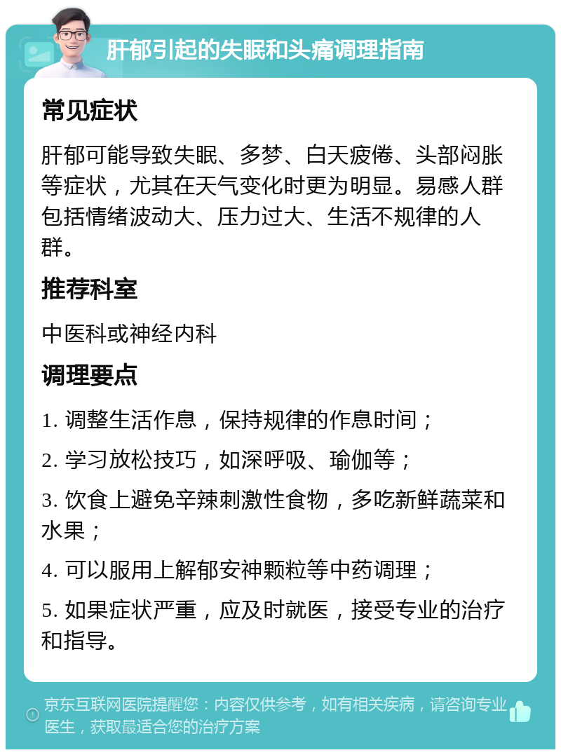 肝郁引起的失眠和头痛调理指南 常见症状 肝郁可能导致失眠、多梦、白天疲倦、头部闷胀等症状，尤其在天气变化时更为明显。易感人群包括情绪波动大、压力过大、生活不规律的人群。 推荐科室 中医科或神经内科 调理要点 1. 调整生活作息，保持规律的作息时间； 2. 学习放松技巧，如深呼吸、瑜伽等； 3. 饮食上避免辛辣刺激性食物，多吃新鲜蔬菜和水果； 4. 可以服用上解郁安神颗粒等中药调理； 5. 如果症状严重，应及时就医，接受专业的治疗和指导。