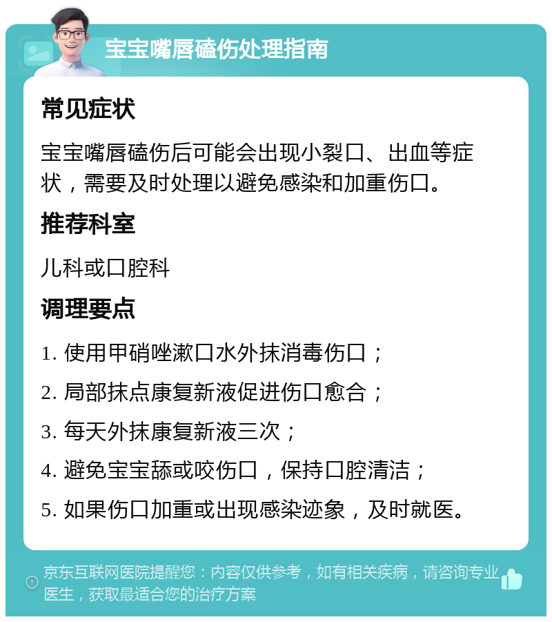 宝宝嘴唇磕伤处理指南 常见症状 宝宝嘴唇磕伤后可能会出现小裂口、出血等症状，需要及时处理以避免感染和加重伤口。 推荐科室 儿科或口腔科 调理要点 1. 使用甲硝唑漱口水外抹消毒伤口； 2. 局部抹点康复新液促进伤口愈合； 3. 每天外抹康复新液三次； 4. 避免宝宝舔或咬伤口，保持口腔清洁； 5. 如果伤口加重或出现感染迹象，及时就医。