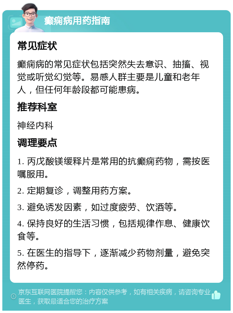 癫痫病用药指南 常见症状 癫痫病的常见症状包括突然失去意识、抽搐、视觉或听觉幻觉等。易感人群主要是儿童和老年人，但任何年龄段都可能患病。 推荐科室 神经内科 调理要点 1. 丙戊酸镁缓释片是常用的抗癫痫药物，需按医嘱服用。 2. 定期复诊，调整用药方案。 3. 避免诱发因素，如过度疲劳、饮酒等。 4. 保持良好的生活习惯，包括规律作息、健康饮食等。 5. 在医生的指导下，逐渐减少药物剂量，避免突然停药。