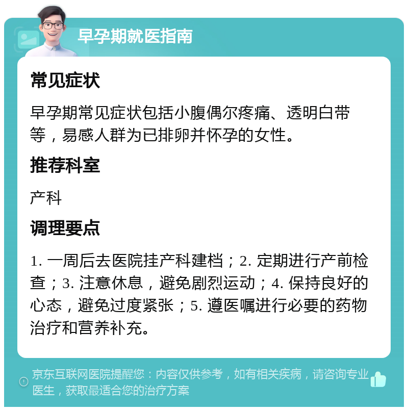 早孕期就医指南 常见症状 早孕期常见症状包括小腹偶尔疼痛、透明白带等，易感人群为已排卵并怀孕的女性。 推荐科室 产科 调理要点 1. 一周后去医院挂产科建档；2. 定期进行产前检查；3. 注意休息，避免剧烈运动；4. 保持良好的心态，避免过度紧张；5. 遵医嘱进行必要的药物治疗和营养补充。