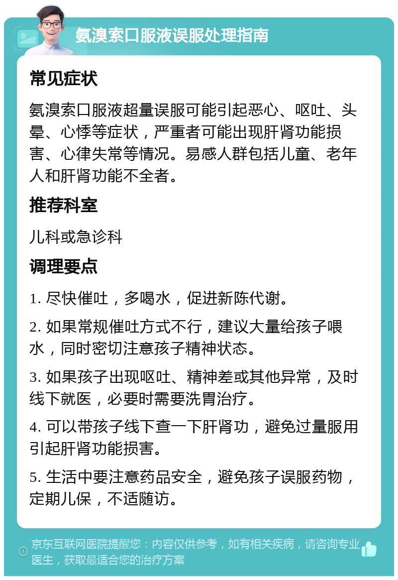 氨溴索口服液误服处理指南 常见症状 氨溴索口服液超量误服可能引起恶心、呕吐、头晕、心悸等症状，严重者可能出现肝肾功能损害、心律失常等情况。易感人群包括儿童、老年人和肝肾功能不全者。 推荐科室 儿科或急诊科 调理要点 1. 尽快催吐，多喝水，促进新陈代谢。 2. 如果常规催吐方式不行，建议大量给孩子喂水，同时密切注意孩子精神状态。 3. 如果孩子出现呕吐、精神差或其他异常，及时线下就医，必要时需要洗胃治疗。 4. 可以带孩子线下查一下肝肾功，避免过量服用引起肝肾功能损害。 5. 生活中要注意药品安全，避免孩子误服药物，定期儿保，不适随访。