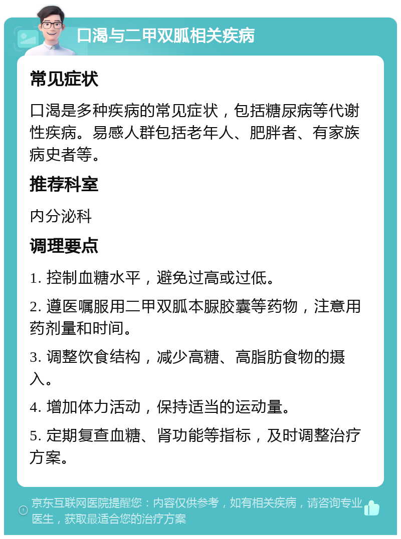 口渴与二甲双胍相关疾病 常见症状 口渴是多种疾病的常见症状，包括糖尿病等代谢性疾病。易感人群包括老年人、肥胖者、有家族病史者等。 推荐科室 内分泌科 调理要点 1. 控制血糖水平，避免过高或过低。 2. 遵医嘱服用二甲双胍本脲胶囊等药物，注意用药剂量和时间。 3. 调整饮食结构，减少高糖、高脂肪食物的摄入。 4. 增加体力活动，保持适当的运动量。 5. 定期复查血糖、肾功能等指标，及时调整治疗方案。