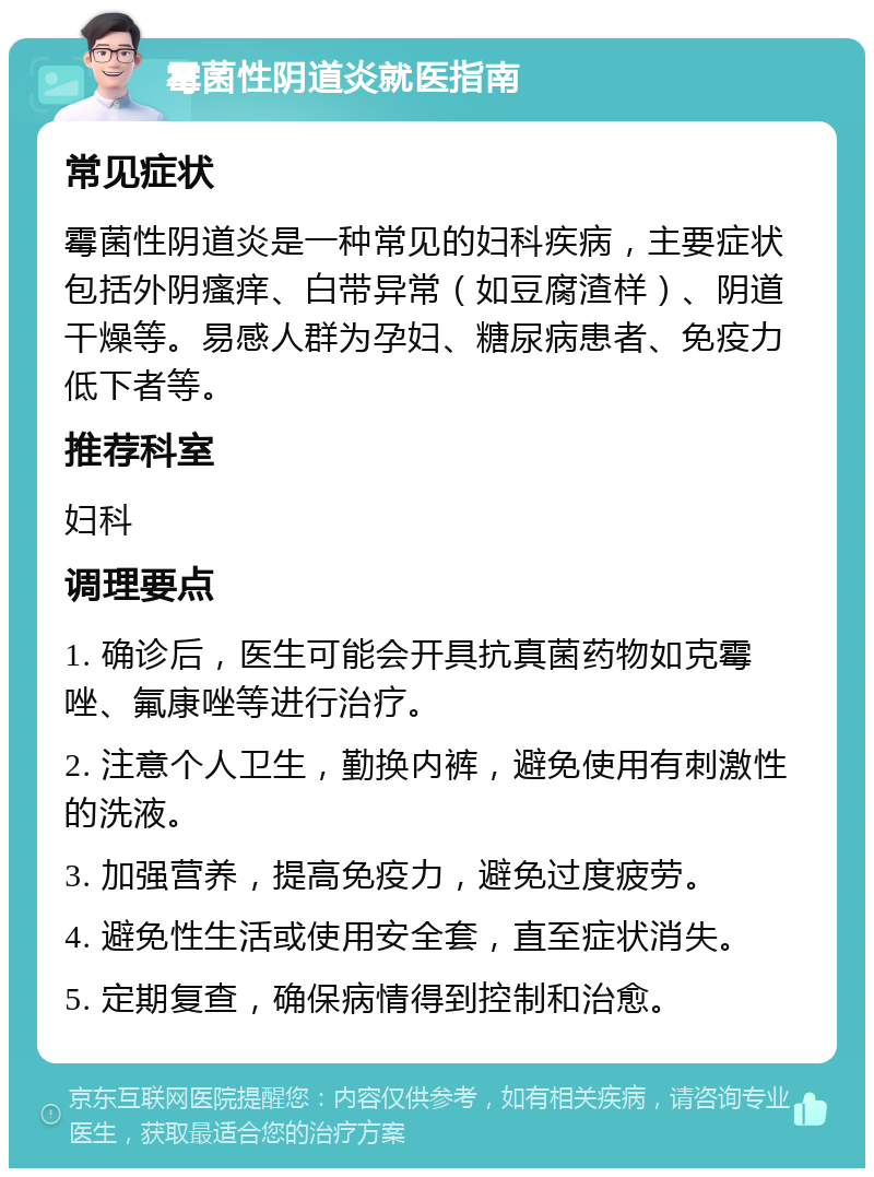 霉菌性阴道炎就医指南 常见症状 霉菌性阴道炎是一种常见的妇科疾病，主要症状包括外阴瘙痒、白带异常（如豆腐渣样）、阴道干燥等。易感人群为孕妇、糖尿病患者、免疫力低下者等。 推荐科室 妇科 调理要点 1. 确诊后，医生可能会开具抗真菌药物如克霉唑、氟康唑等进行治疗。 2. 注意个人卫生，勤换内裤，避免使用有刺激性的洗液。 3. 加强营养，提高免疫力，避免过度疲劳。 4. 避免性生活或使用安全套，直至症状消失。 5. 定期复查，确保病情得到控制和治愈。