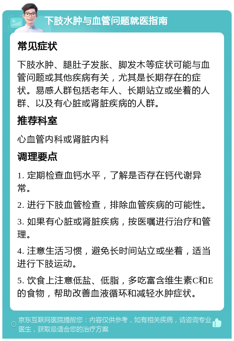 下肢水肿与血管问题就医指南 常见症状 下肢水肿、腿肚子发胀、脚发木等症状可能与血管问题或其他疾病有关，尤其是长期存在的症状。易感人群包括老年人、长期站立或坐着的人群、以及有心脏或肾脏疾病的人群。 推荐科室 心血管内科或肾脏内科 调理要点 1. 定期检查血钙水平，了解是否存在钙代谢异常。 2. 进行下肢血管检查，排除血管疾病的可能性。 3. 如果有心脏或肾脏疾病，按医嘱进行治疗和管理。 4. 注意生活习惯，避免长时间站立或坐着，适当进行下肢运动。 5. 饮食上注意低盐、低脂，多吃富含维生素C和E的食物，帮助改善血液循环和减轻水肿症状。