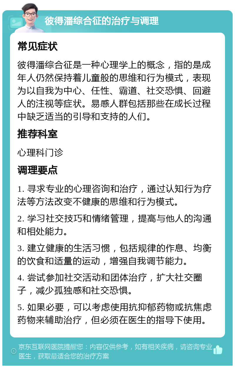 彼得潘综合征的治疗与调理 常见症状 彼得潘综合征是一种心理学上的概念，指的是成年人仍然保持着儿童般的思维和行为模式，表现为以自我为中心、任性、霸道、社交恐惧、回避人的注视等症状。易感人群包括那些在成长过程中缺乏适当的引导和支持的人们。 推荐科室 心理科门诊 调理要点 1. 寻求专业的心理咨询和治疗，通过认知行为疗法等方法改变不健康的思维和行为模式。 2. 学习社交技巧和情绪管理，提高与他人的沟通和相处能力。 3. 建立健康的生活习惯，包括规律的作息、均衡的饮食和适量的运动，增强自我调节能力。 4. 尝试参加社交活动和团体治疗，扩大社交圈子，减少孤独感和社交恐惧。 5. 如果必要，可以考虑使用抗抑郁药物或抗焦虑药物来辅助治疗，但必须在医生的指导下使用。