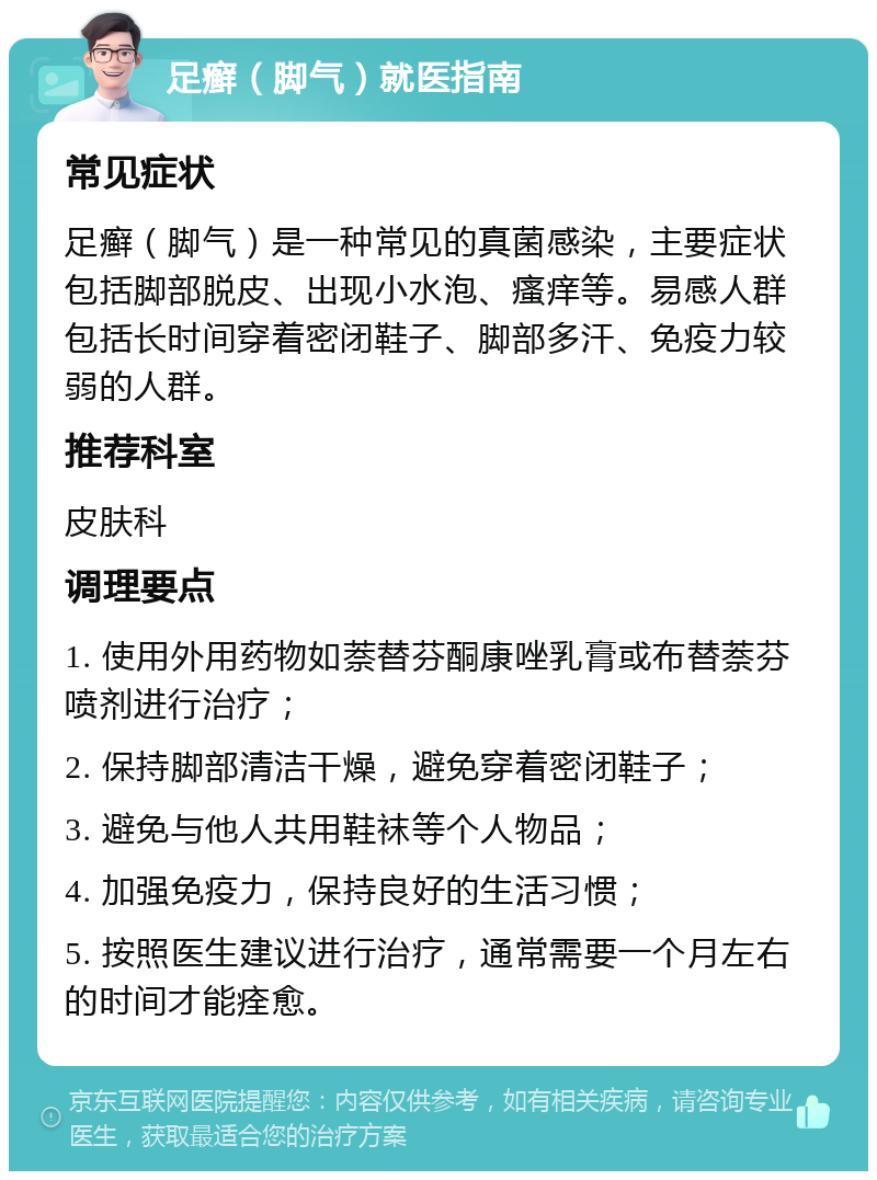 足癣（脚气）就医指南 常见症状 足癣（脚气）是一种常见的真菌感染，主要症状包括脚部脱皮、出现小水泡、瘙痒等。易感人群包括长时间穿着密闭鞋子、脚部多汗、免疫力较弱的人群。 推荐科室 皮肤科 调理要点 1. 使用外用药物如萘替芬酮康唑乳膏或布替萘芬喷剂进行治疗； 2. 保持脚部清洁干燥，避免穿着密闭鞋子； 3. 避免与他人共用鞋袜等个人物品； 4. 加强免疫力，保持良好的生活习惯； 5. 按照医生建议进行治疗，通常需要一个月左右的时间才能痊愈。