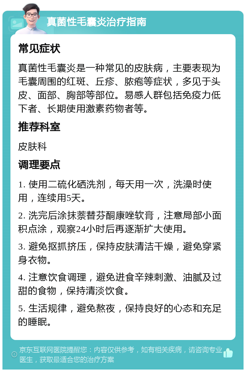 真菌性毛囊炎治疗指南 常见症状 真菌性毛囊炎是一种常见的皮肤病，主要表现为毛囊周围的红斑、丘疹、脓疱等症状，多见于头皮、面部、胸部等部位。易感人群包括免疫力低下者、长期使用激素药物者等。 推荐科室 皮肤科 调理要点 1. 使用二硫化硒洗剂，每天用一次，洗澡时使用，连续用5天。 2. 洗完后涂抹萘替芬酮康唑软膏，注意局部小面积点涂，观察24小时后再逐渐扩大使用。 3. 避免抠抓挤压，保持皮肤清洁干燥，避免穿紧身衣物。 4. 注意饮食调理，避免进食辛辣刺激、油腻及过甜的食物，保持清淡饮食。 5. 生活规律，避免熬夜，保持良好的心态和充足的睡眠。