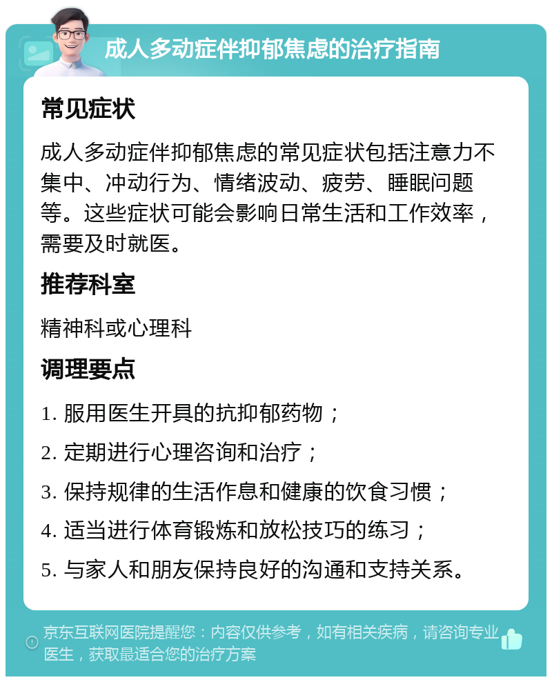 成人多动症伴抑郁焦虑的治疗指南 常见症状 成人多动症伴抑郁焦虑的常见症状包括注意力不集中、冲动行为、情绪波动、疲劳、睡眠问题等。这些症状可能会影响日常生活和工作效率，需要及时就医。 推荐科室 精神科或心理科 调理要点 1. 服用医生开具的抗抑郁药物； 2. 定期进行心理咨询和治疗； 3. 保持规律的生活作息和健康的饮食习惯； 4. 适当进行体育锻炼和放松技巧的练习； 5. 与家人和朋友保持良好的沟通和支持关系。