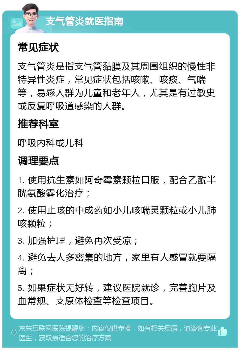 支气管炎就医指南 常见症状 支气管炎是指支气管黏膜及其周围组织的慢性非特异性炎症，常见症状包括咳嗽、咳痰、气喘等，易感人群为儿童和老年人，尤其是有过敏史或反复呼吸道感染的人群。 推荐科室 呼吸内科或儿科 调理要点 1. 使用抗生素如阿奇霉素颗粒口服，配合乙酰半胱氨酸雾化治疗； 2. 使用止咳的中成药如小儿咳喘灵颗粒或小儿肺咳颗粒； 3. 加强护理，避免再次受凉； 4. 避免去人多密集的地方，家里有人感冒就要隔离； 5. 如果症状无好转，建议医院就诊，完善胸片及血常规、支原体检查等检查项目。