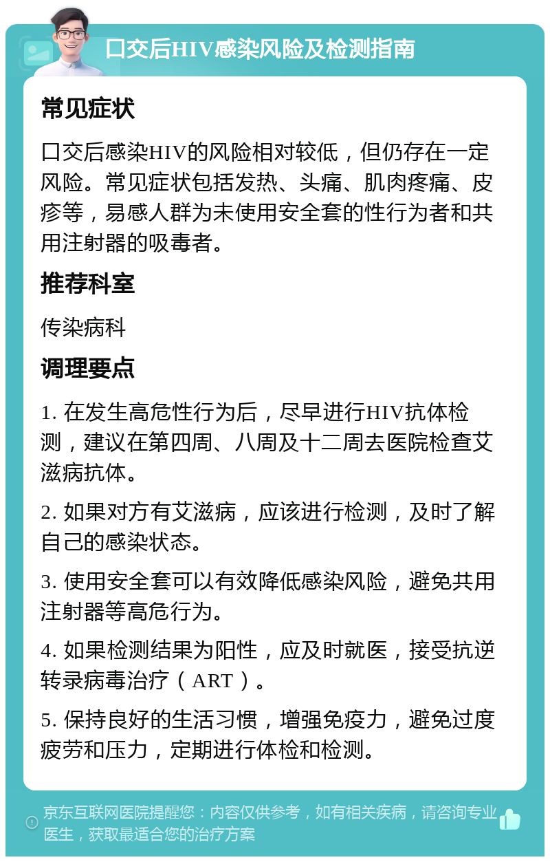 口交后HIV感染风险及检测指南 常见症状 口交后感染HIV的风险相对较低，但仍存在一定风险。常见症状包括发热、头痛、肌肉疼痛、皮疹等，易感人群为未使用安全套的性行为者和共用注射器的吸毒者。 推荐科室 传染病科 调理要点 1. 在发生高危性行为后，尽早进行HIV抗体检测，建议在第四周、八周及十二周去医院检查艾滋病抗体。 2. 如果对方有艾滋病，应该进行检测，及时了解自己的感染状态。 3. 使用安全套可以有效降低感染风险，避免共用注射器等高危行为。 4. 如果检测结果为阳性，应及时就医，接受抗逆转录病毒治疗（ART）。 5. 保持良好的生活习惯，增强免疫力，避免过度疲劳和压力，定期进行体检和检测。