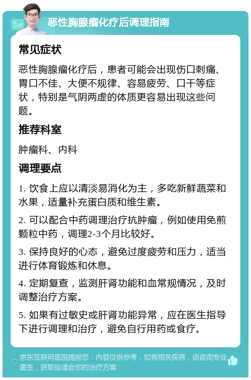 恶性胸腺瘤化疗后调理指南 常见症状 恶性胸腺瘤化疗后，患者可能会出现伤口刺痛、胃口不佳、大便不规律、容易疲劳、口干等症状，特别是气阴两虚的体质更容易出现这些问题。 推荐科室 肿瘤科、内科 调理要点 1. 饮食上应以清淡易消化为主，多吃新鲜蔬菜和水果，适量补充蛋白质和维生素。 2. 可以配合中药调理治疗抗肿瘤，例如使用免煎颗粒中药，调理2-3个月比较好。 3. 保持良好的心态，避免过度疲劳和压力，适当进行体育锻炼和休息。 4. 定期复查，监测肝肾功能和血常规情况，及时调整治疗方案。 5. 如果有过敏史或肝肾功能异常，应在医生指导下进行调理和治疗，避免自行用药或食疗。