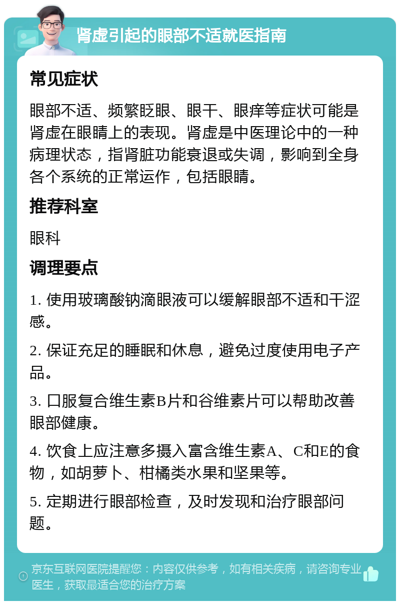 肾虚引起的眼部不适就医指南 常见症状 眼部不适、频繁眨眼、眼干、眼痒等症状可能是肾虚在眼睛上的表现。肾虚是中医理论中的一种病理状态，指肾脏功能衰退或失调，影响到全身各个系统的正常运作，包括眼睛。 推荐科室 眼科 调理要点 1. 使用玻璃酸钠滴眼液可以缓解眼部不适和干涩感。 2. 保证充足的睡眠和休息，避免过度使用电子产品。 3. 口服复合维生素B片和谷维素片可以帮助改善眼部健康。 4. 饮食上应注意多摄入富含维生素A、C和E的食物，如胡萝卜、柑橘类水果和坚果等。 5. 定期进行眼部检查，及时发现和治疗眼部问题。