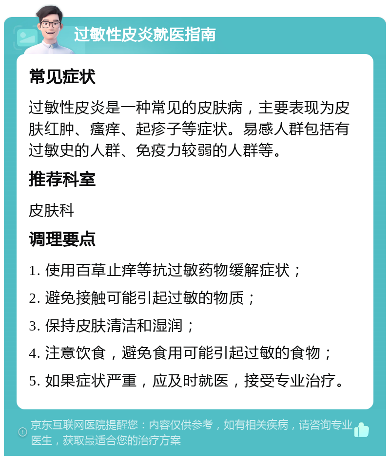 过敏性皮炎就医指南 常见症状 过敏性皮炎是一种常见的皮肤病，主要表现为皮肤红肿、瘙痒、起疹子等症状。易感人群包括有过敏史的人群、免疫力较弱的人群等。 推荐科室 皮肤科 调理要点 1. 使用百草止痒等抗过敏药物缓解症状； 2. 避免接触可能引起过敏的物质； 3. 保持皮肤清洁和湿润； 4. 注意饮食，避免食用可能引起过敏的食物； 5. 如果症状严重，应及时就医，接受专业治疗。