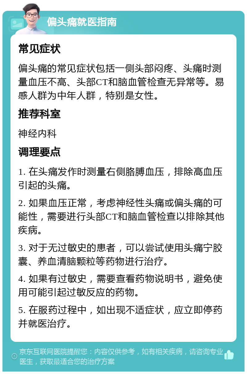 偏头痛就医指南 常见症状 偏头痛的常见症状包括一侧头部闷疼、头痛时测量血压不高、头部CT和脑血管检查无异常等。易感人群为中年人群，特别是女性。 推荐科室 神经内科 调理要点 1. 在头痛发作时测量右侧胳膊血压，排除高血压引起的头痛。 2. 如果血压正常，考虑神经性头痛或偏头痛的可能性，需要进行头部CT和脑血管检查以排除其他疾病。 3. 对于无过敏史的患者，可以尝试使用头痛宁胶囊、养血清脑颗粒等药物进行治疗。 4. 如果有过敏史，需要查看药物说明书，避免使用可能引起过敏反应的药物。 5. 在服药过程中，如出现不适症状，应立即停药并就医治疗。