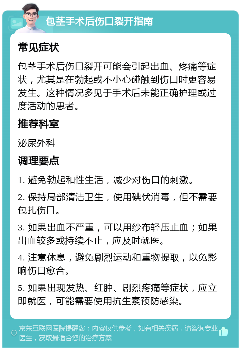 包茎手术后伤口裂开指南 常见症状 包茎手术后伤口裂开可能会引起出血、疼痛等症状，尤其是在勃起或不小心碰触到伤口时更容易发生。这种情况多见于手术后未能正确护理或过度活动的患者。 推荐科室 泌尿外科 调理要点 1. 避免勃起和性生活，减少对伤口的刺激。 2. 保持局部清洁卫生，使用碘伏消毒，但不需要包扎伤口。 3. 如果出血不严重，可以用纱布轻压止血；如果出血较多或持续不止，应及时就医。 4. 注意休息，避免剧烈运动和重物提取，以免影响伤口愈合。 5. 如果出现发热、红肿、剧烈疼痛等症状，应立即就医，可能需要使用抗生素预防感染。